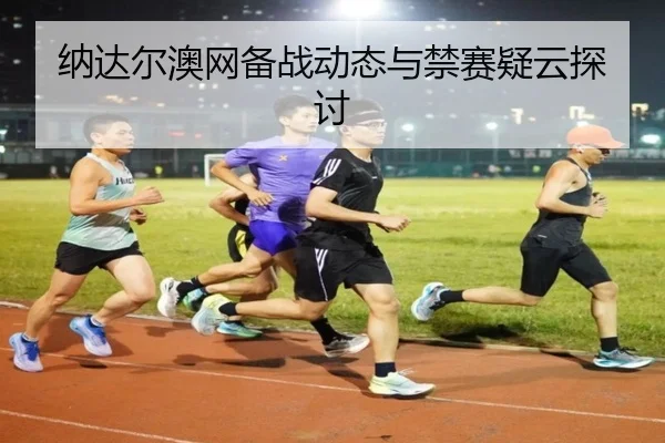 纳达尔澳网备战动态与禁赛疑云探讨